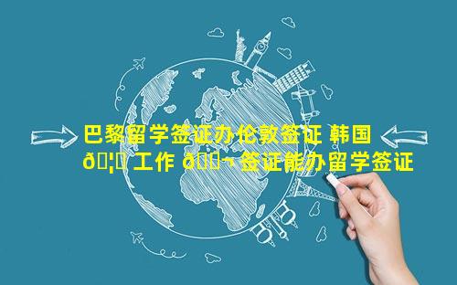 巴黎留学签证办伦敦签证 韩国 🦅 工作 🐬 签证能办留学签证吗现在